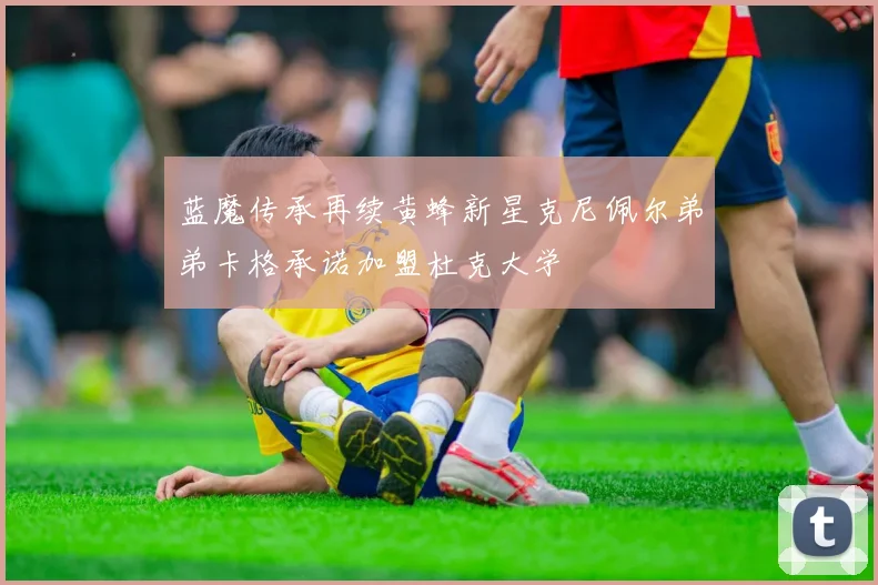 蓝魔传承再续黄蜂新星克尼佩尔弟弟卡格承诺加盟杜克大学