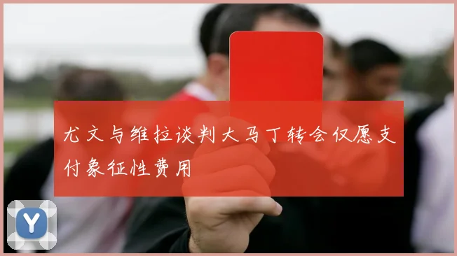 尤文与维拉谈判大马丁转会仅愿支付象征性费用