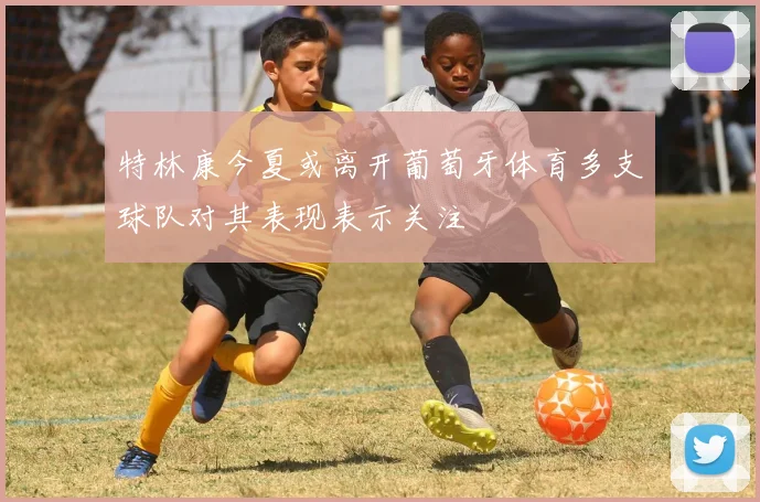 特林康今夏或离开葡萄牙体育多支球队对其表现表示关注