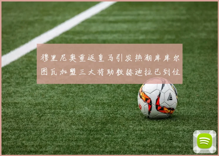 穆里尼奥重返皇马引发热潮库库尔图瓦加盟三大将助教赫迪拉已到位