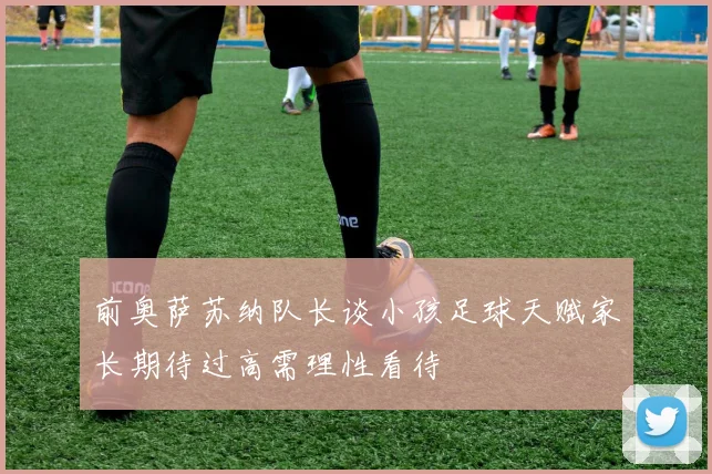 前奥萨苏纳队长谈小孩足球天赋家长期待过高需理性看待