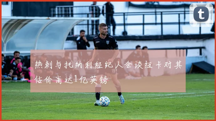热刺与托纳利经纪人会谈纽卡对其估价高达1亿英镑