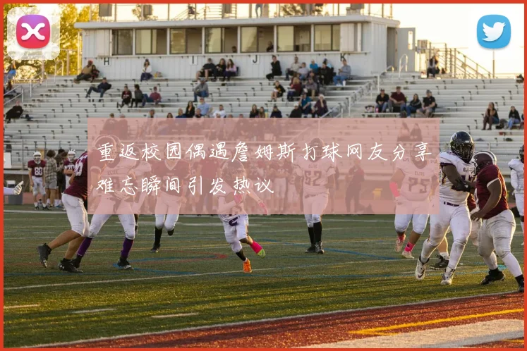 重返校园偶遇詹姆斯打球网友分享难忘瞬间引发热议
