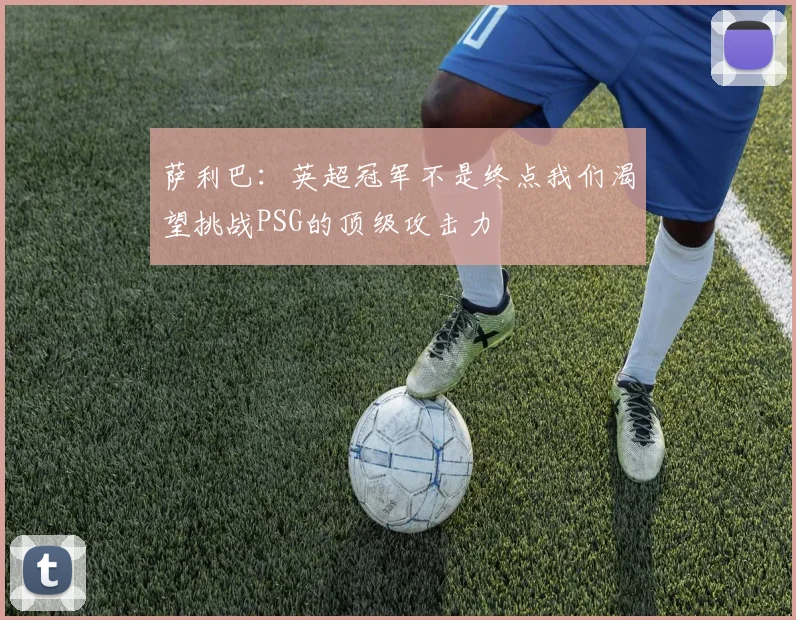 萨利巴：英超冠军不是终点我们渴望挑战PSG的顶级攻击力