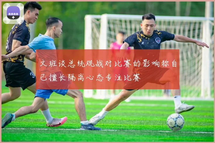 文班谈总统观战对比赛的影响称自己擅长隔离心态专注比赛