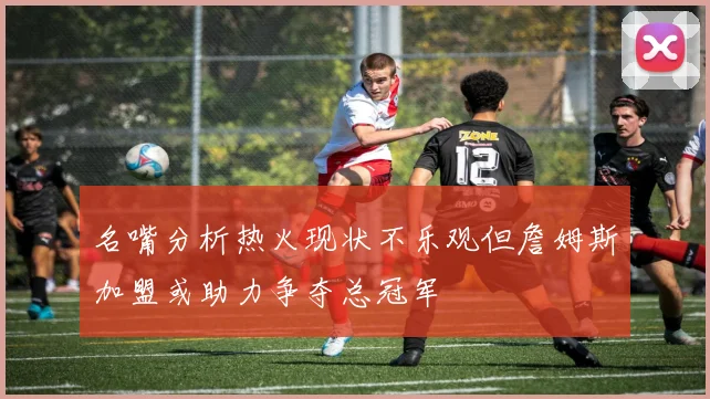 名嘴分析热火现状不乐观但詹姆斯加盟或助力争夺总冠军
