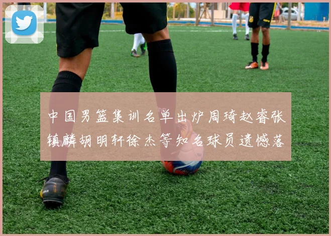 中国男篮集训名单出炉周琦赵睿张镇麟胡明轩徐杰等知名球员遗憾落选
