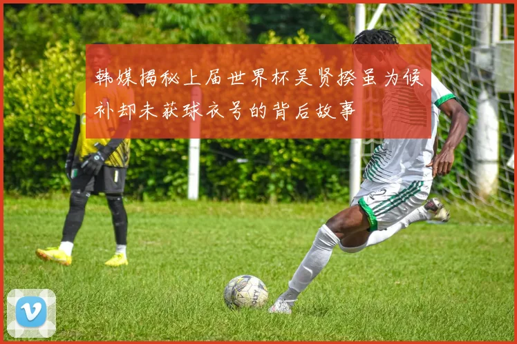 韩媒揭秘上届世界杯吴贤揆虽为候补却未获球衣号的背后故事