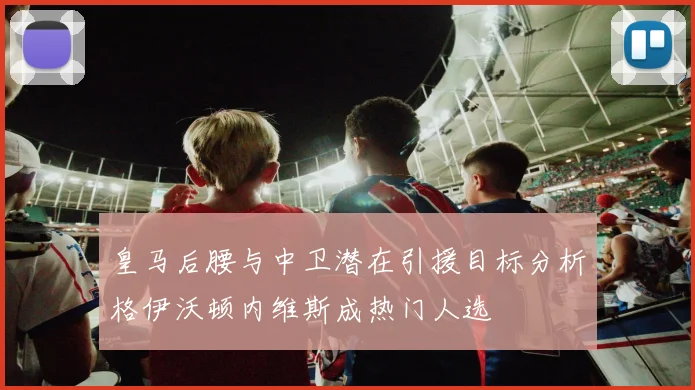 皇马后腰与中卫潜在引援目标分析格伊沃顿内维斯成热门人选