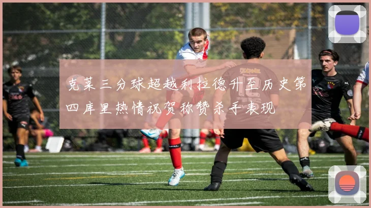 克莱三分球超越利拉德升至历史第四库里热情祝贺称赞杀手表现