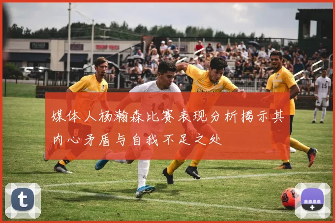 媒体人杨瀚森比赛表现分析揭示其内心矛盾与自我不足之处