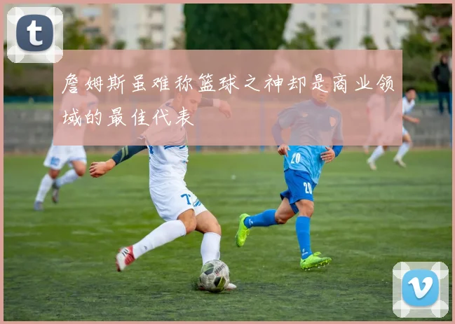 詹姆斯虽难称篮球之神却是商业领域的最佳代表