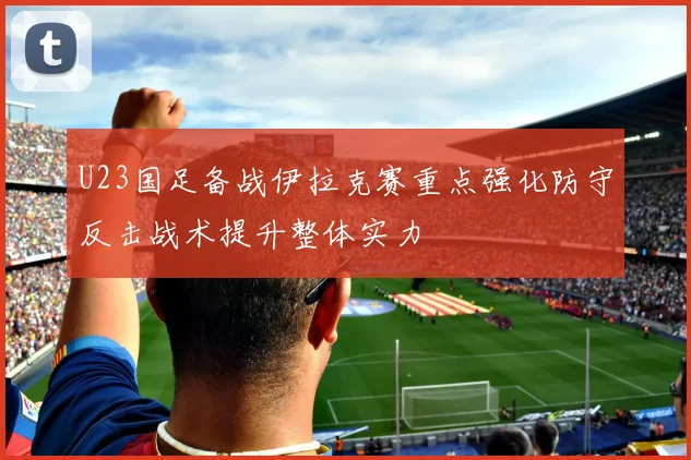 U23国足备战伊拉克赛重点强化防守反击战术提升整体实力