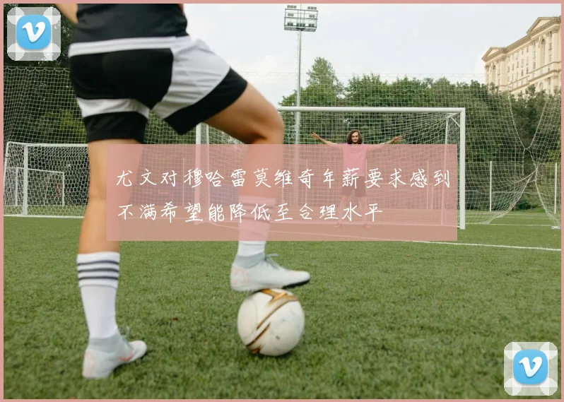 尤文对穆哈雷莫维奇年薪要求感到不满希望能降低至合理水平