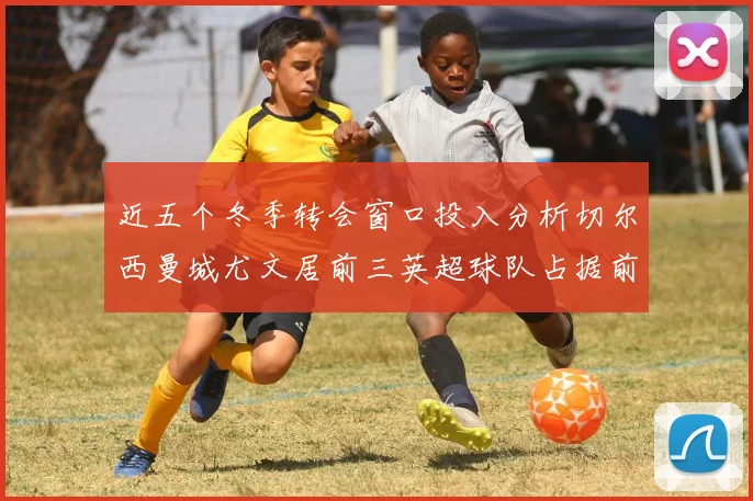近五个冬季转会窗口投入分析切尔西曼城尤文居前三英超球队占据前十五名中的七席
