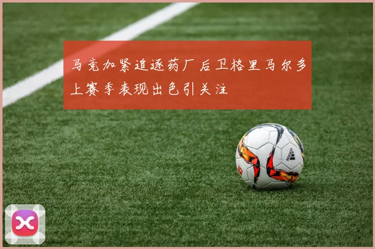 马竞加紧追逐药厂后卫格里马尔多上赛季表现出色引关注