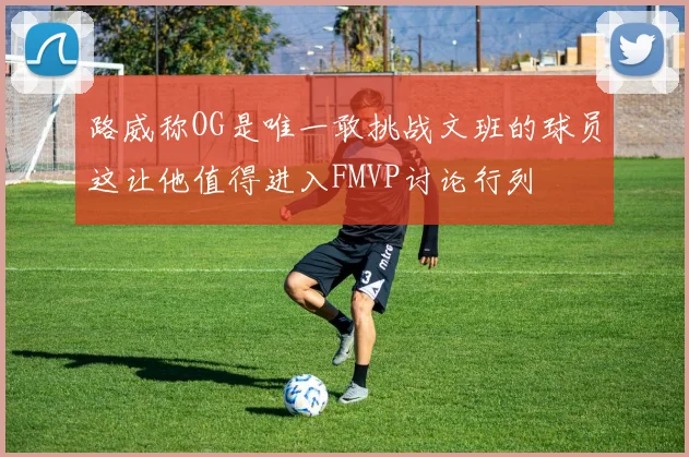 路威称OG是唯一敢挑战文班的球员这让他值得进入FMVP讨论行列
