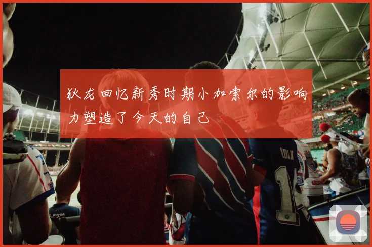 狄龙回忆新秀时期小加索尔的影响力塑造了今天的自己