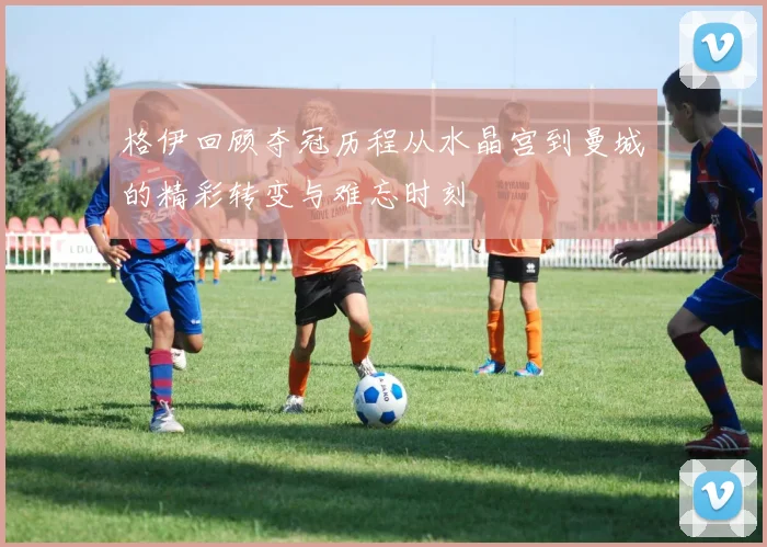 格伊回顾夺冠历程从水晶宫到曼城的精彩转变与难忘时刻