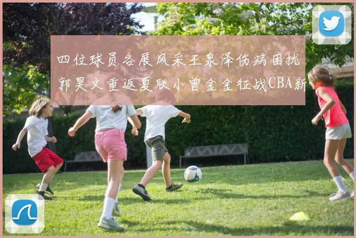 四位球员各展风采王泉泽伤病困扰郭昊文重返夏联小曾金金征战CBA新赛季