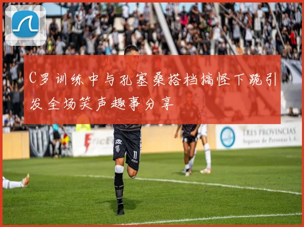 C罗训练中与孔塞桑搭档搞怪下跪引发全场笑声趣事分享