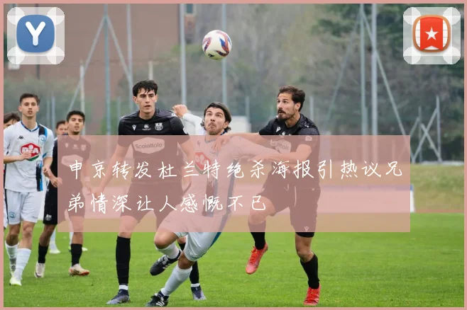 申京转发杜兰特绝杀海报引热议兄弟情深让人感慨不已