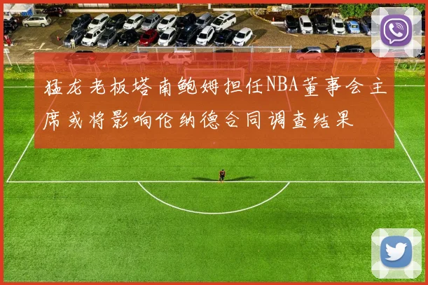 猛龙老板塔南鲍姆担任NBA董事会主席或将影响伦纳德合同调查结果