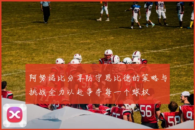 阿努诺比分享防守恩比德的策略与挑战全力以赴争夺每一个球权