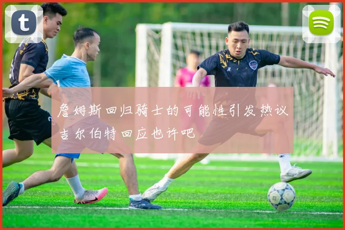 詹姆斯回归骑士的可能性引发热议吉尔伯特回应也许吧